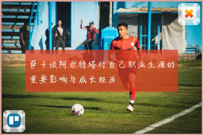 萨卡谈阿尔特塔对自己职业生涯的重要影响与成长经历