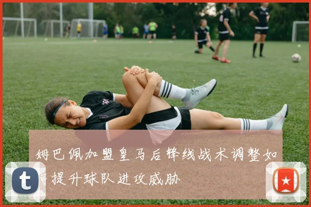 姆巴佩加盟皇马后锋线战术调整如何提升球队进攻威胁