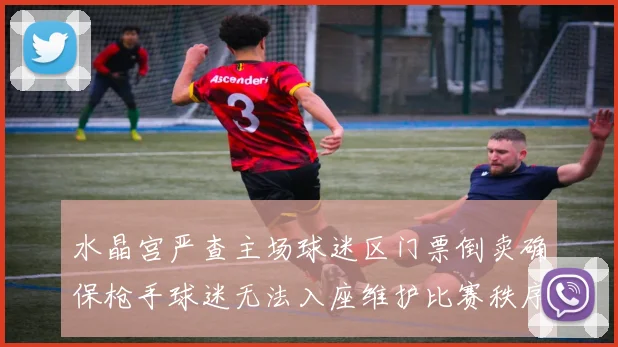 水晶宫严查主场球迷区门票倒卖确保枪手球迷无法入座维护比赛秩序