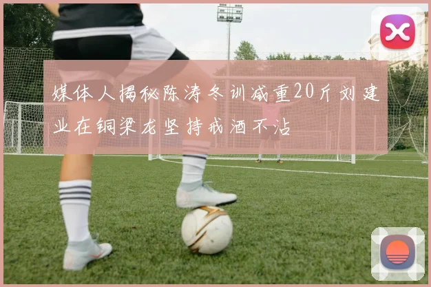 媒体人揭秘陈涛冬训减重20斤刘建业在铜梁龙坚持戒酒不沾