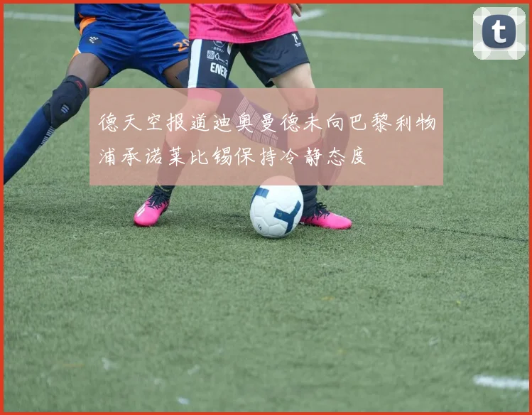 德天空报道迪奥曼德未向巴黎利物浦承诺莱比锡保持冷静态度