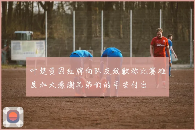 叶楚贵因红牌向队友致歉称比赛难度加大感谢兄弟们的辛苦付出