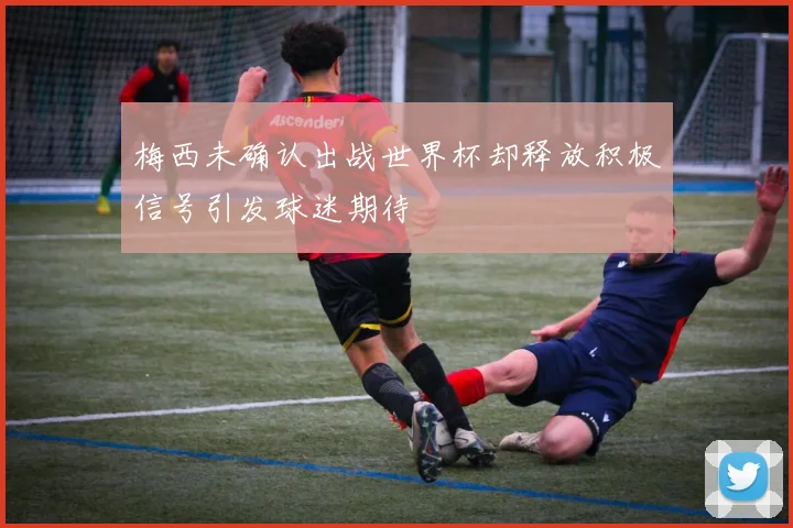 梅西未确认出战世界杯却释放积极信号引发球迷期待