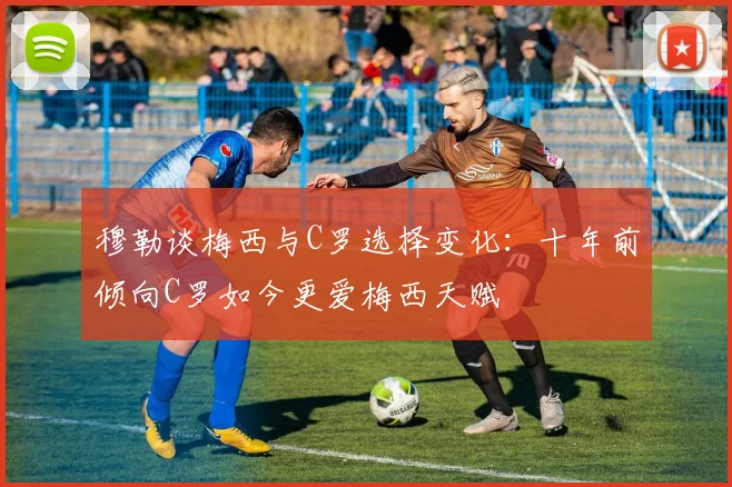 穆勒谈梅西与C罗选择变化：十年前倾向C罗如今更爱梅西天赋