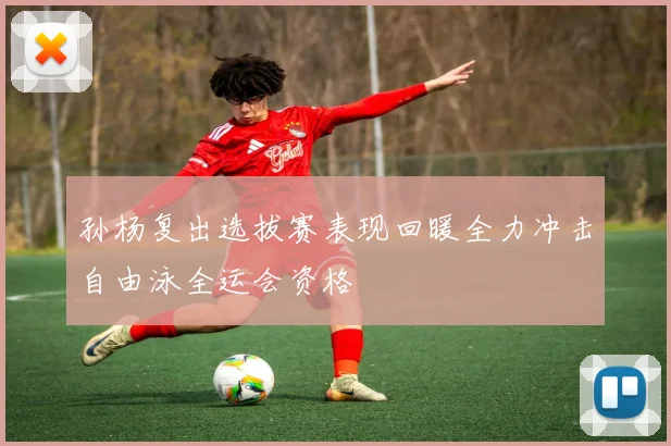 孙杨复出选拔赛表现回暖全力冲击自由泳全运会资格
