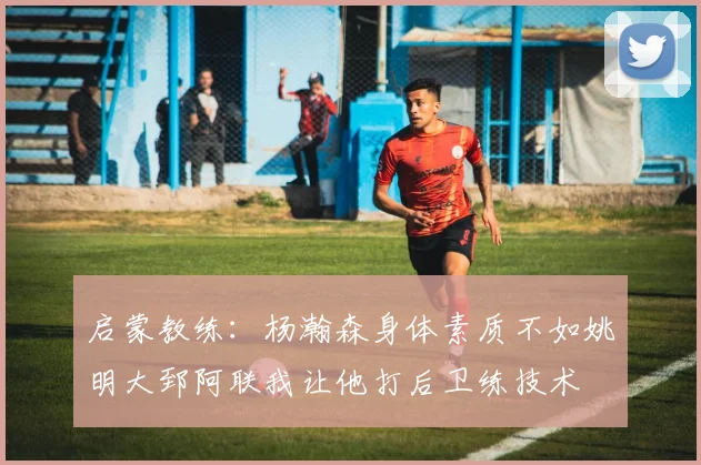 启蒙教练：杨瀚森身体素质不如姚明大郅阿联我让他打后卫练技术