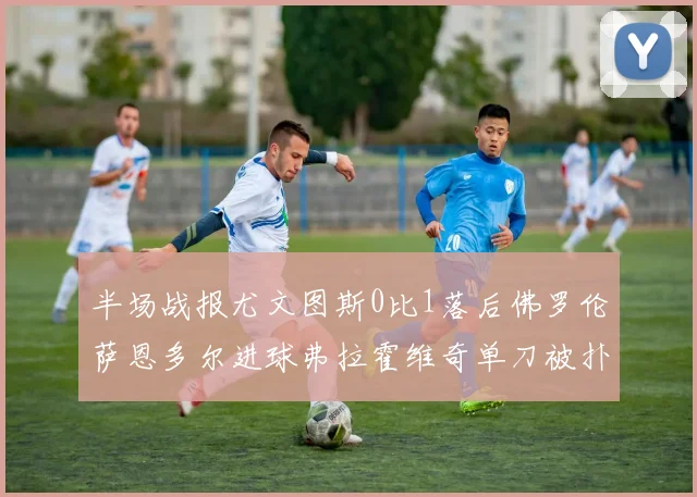 半场战报尤文图斯0比1落后佛罗伦萨恩多尔进球弗拉霍维奇单刀被扑救
