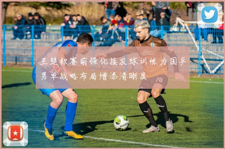 王楚钦赛前强化接发球训练为国乒男单战略布局增添清晰度