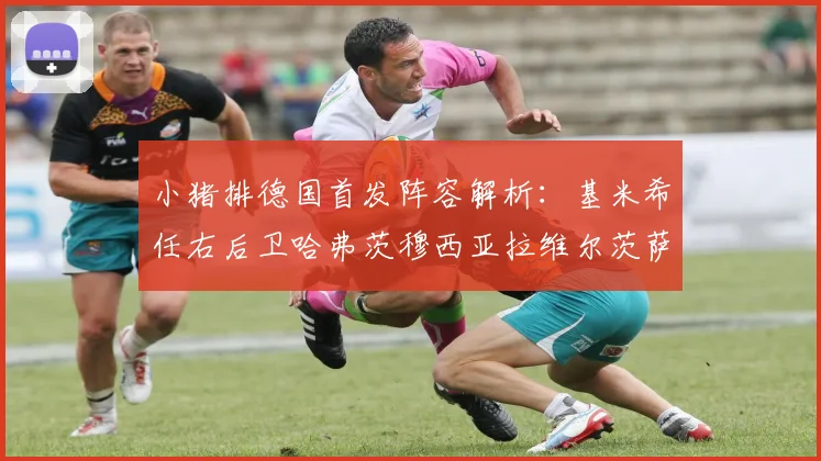 小猪排德国首发阵容解析：基米希任右后卫哈弗茨穆西亚拉维尔茨萨内齐聚一堂