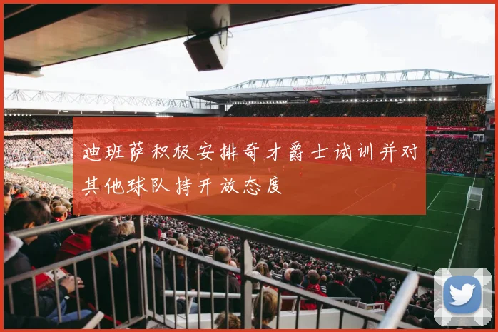 迪班萨积极安排奇才爵士试训并对其他球队持开放态度