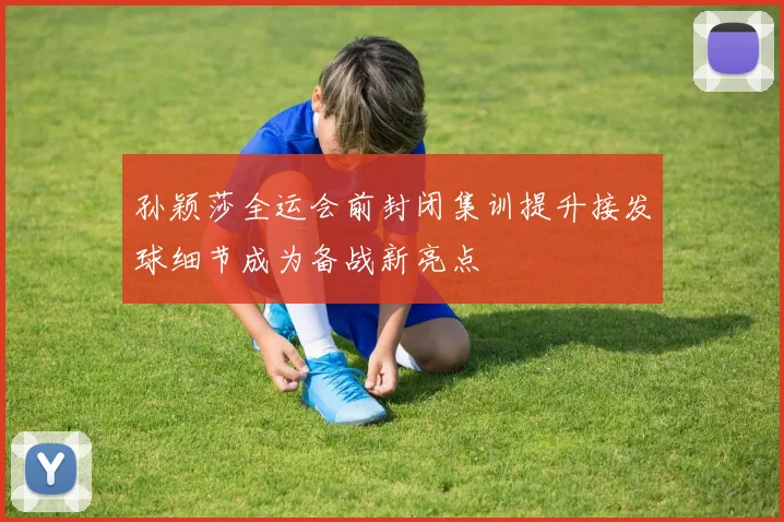 孙颖莎全运会前封闭集训提升接发球细节成为备战新亮点