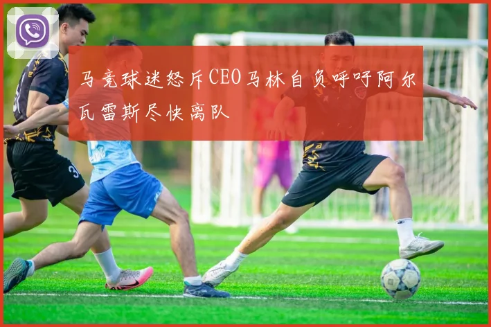 马竞球迷怒斥CEO马林自负呼吁阿尔瓦雷斯尽快离队