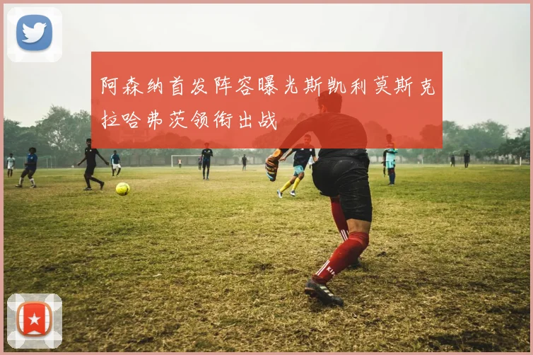 阿森纳首发阵容曝光斯凯利莫斯克拉哈弗茨领衔出战