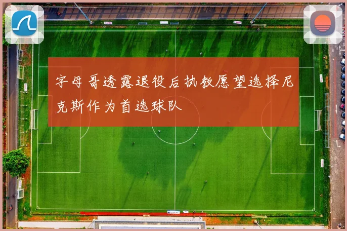 字母哥透露退役后执教愿望选择尼克斯作为首选球队