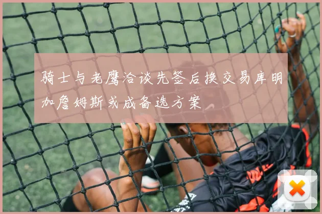 骑士与老鹰洽谈先签后换交易库明加詹姆斯或成备选方案