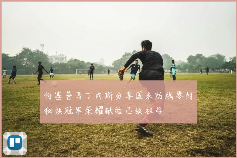何塞普马丁内斯分享国米防线零封秘诀冠军荣耀献给已故祖母
