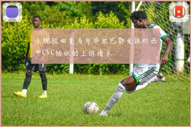 法院驳回皇马与毕尔巴鄂竞技对西甲CVC协议的上诉请求