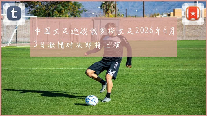 中国女足迎战俄罗斯女足2026年6月3日激情对决即将上演