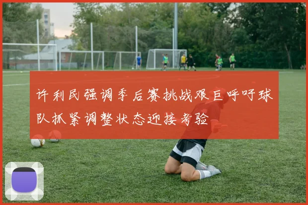 许利民强调季后赛挑战艰巨呼吁球队抓紧调整状态迎接考验