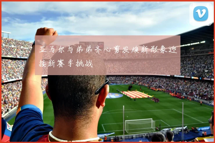 亚马尔与弟弟齐心剪发焕新形象迎接新赛季挑战