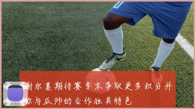 谢尔基期待赛季末争取更多积分并称与瓜帅的合作独具特色