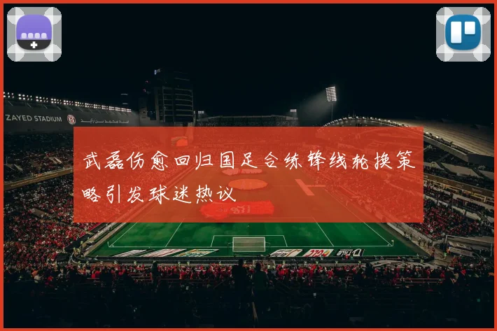 武磊伤愈回归国足合练锋线轮换策略引发球迷热议