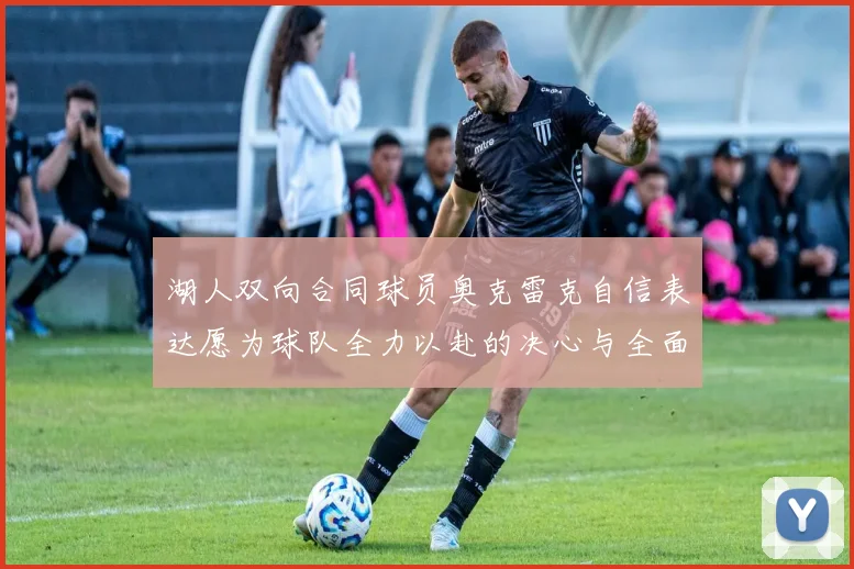 湖人双向合同球员奥克雷克自信表达愿为球队全力以赴的决心与全面能力