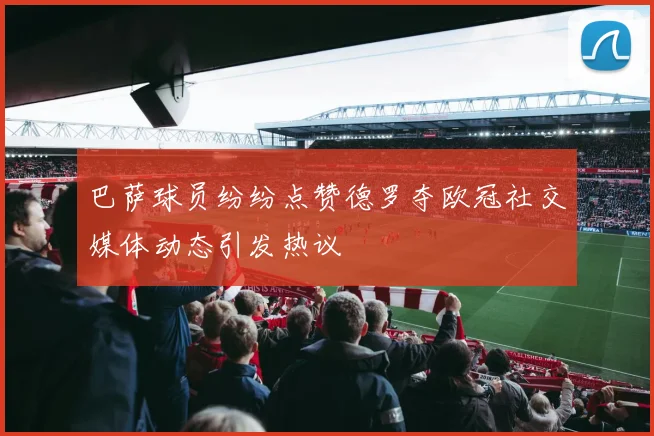巴萨球员纷纷点赞德罗夺欧冠社交媒体动态引发热议