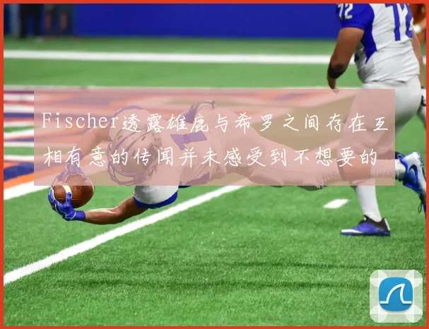 Fischer透露雄鹿与希罗之间存在互相有意的传闻并未感受到不想要的迹象