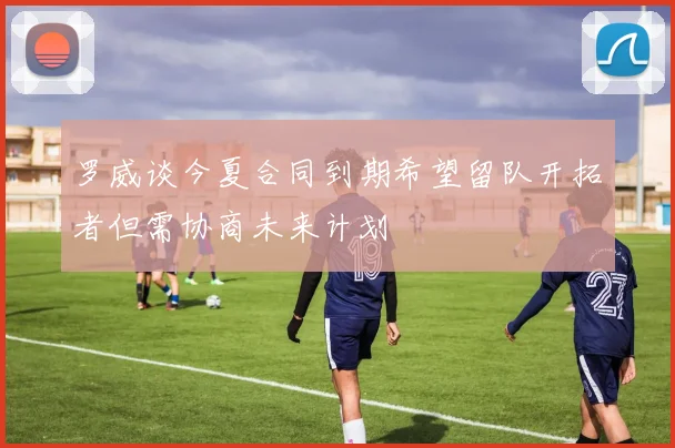 罗威谈今夏合同到期希望留队开拓者但需协商未来计划