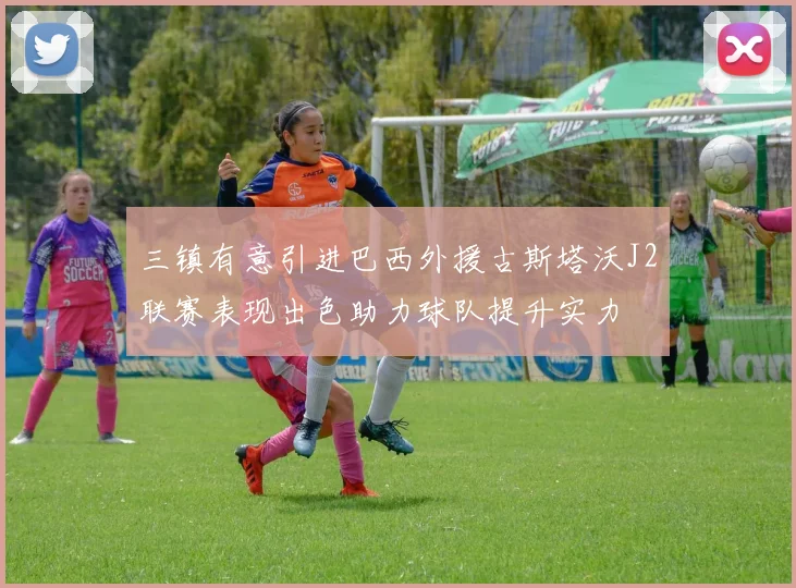 三镇有意引进巴西外援古斯塔沃J2联赛表现出色助力球队提升实力