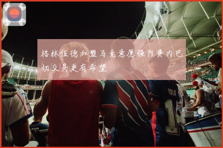 格林伍德加盟马竞意愿强烈费内巴切交易更有希望