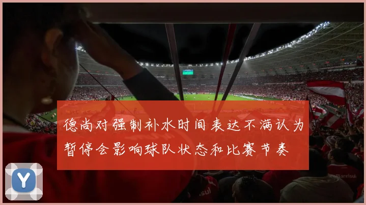 德尚对强制补水时间表达不满认为暂停会影响球队状态和比赛节奏