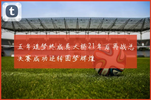 五年追梦终成真大桥21年后再战总决赛成功逆转圆梦辉煌