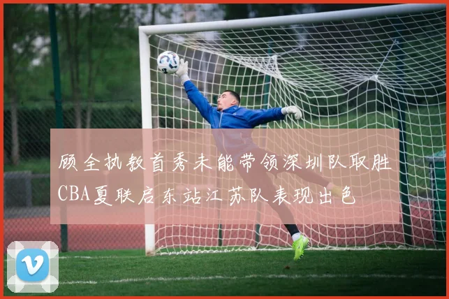 顾全执教首秀未能带领深圳队取胜CBA夏联启东站江苏队表现出色